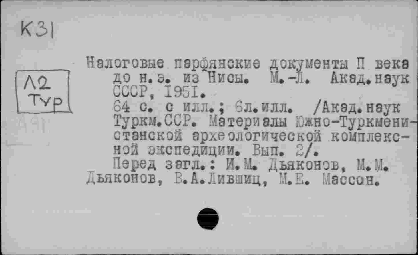 ﻿КЗІ
ІЛ<2
ІІЇЕІ
Налоговые парфянские документы П века до н. з. из Нисы. M.-JI. Акад, наук СССР, 1951.
64 с. с илл. ; 6л. илл. /Акад, наук Туркм.ССР. Материалы Южно-Туркмено станской археологической комплексной экспедиции. Вып. 2/.
Перед загл. : И. М. Дьяконов, М.М.
Дьяконов, В.А.Лившиц, М.Е. Массон.